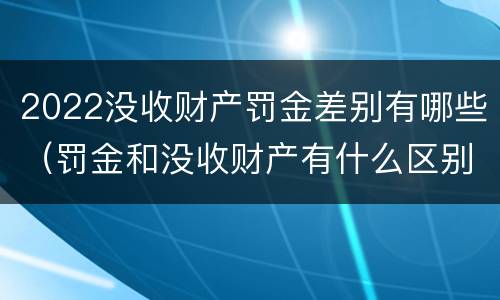 2022没收财产罚金差别有哪些（罚金和没收财产有什么区别）