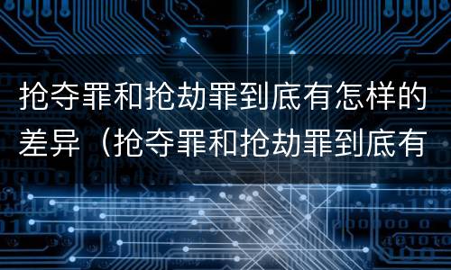 抢夺罪和抢劫罪到底有怎样的差异（抢夺罪和抢劫罪到底有怎样的差异和区别）