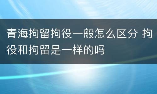 青海拘留拘役一般怎么区分 拘役和拘留是一样的吗