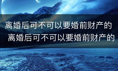 离婚后可不可以要婚前财产的 离婚后可不可以要婚前财产的证明