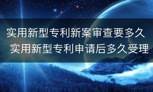 实用新型专利新案审查要多久 实用新型专利申请后多久受理