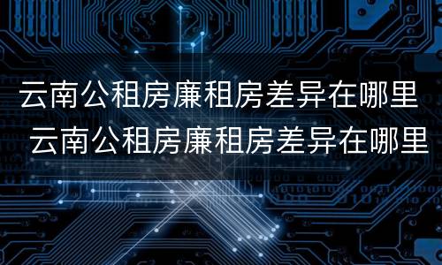 云南公租房廉租房差异在哪里 云南公租房廉租房差异在哪里查看