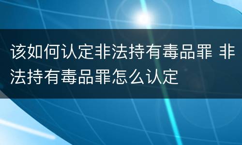 该如何认定非法持有毒品罪 非法持有毒品罪怎么认定