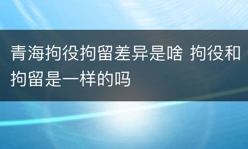 青海拘役拘留差异是啥 拘役和拘留是一样的吗