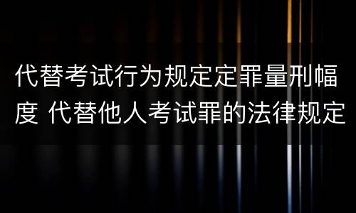 代替考试行为规定定罪量刑幅度 代替他人考试罪的法律规定