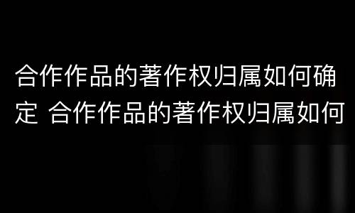 合作作品的著作权归属如何确定 合作作品的著作权归属如何确定呢