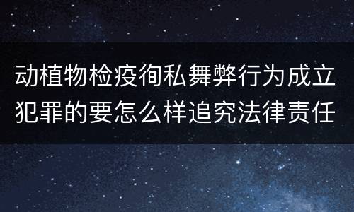 动植物检疫徇私舞弊行为成立犯罪的要怎么样追究法律责任