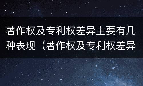 著作权及专利权差异主要有几种表现（著作权及专利权差异主要有几种表现形式）