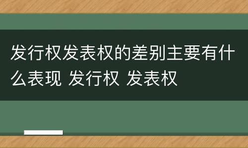 发行权发表权的差别主要有什么表现 发行权 发表权