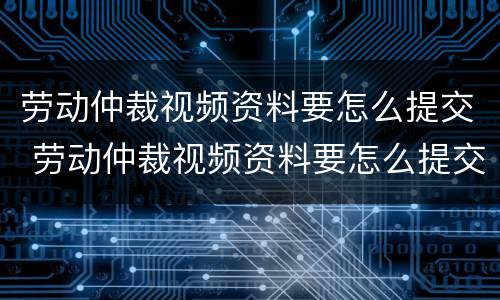 劳动仲裁视频资料要怎么提交 劳动仲裁视频资料要怎么提交呢