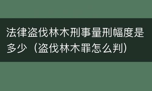 法律盗伐林木刑事量刑幅度是多少（盗伐林木罪怎么判）