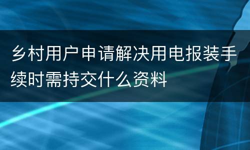 乡村用户申请解决用电报装手续时需持交什么资料