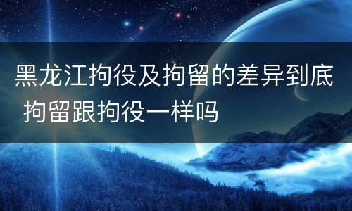 黑龙江拘役及拘留的差异到底 拘留跟拘役一样吗