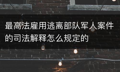 最高法雇用逃离部队军人案件的司法解释怎么规定的