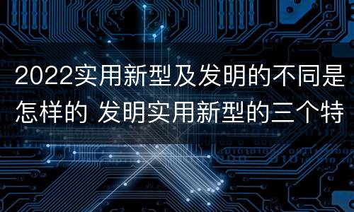 2022实用新型及发明的不同是怎样的 发明实用新型的三个特点