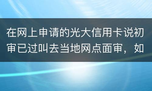 在网上申请的光大信用卡说初审已过叫去当地网点面审，如何取消不要