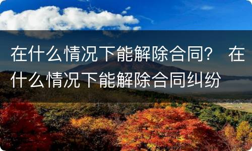 在什么情况下能解除合同？ 在什么情况下能解除合同纠纷