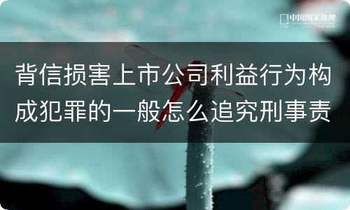 背信损害上市公司利益行为构成犯罪的一般怎么追究刑事责任