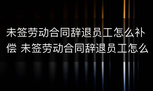 未签劳动合同辞退员工怎么补偿 未签劳动合同辞退员工怎么补偿的