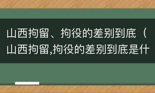 山西拘留、拘役的差别到底（山西拘留,拘役的差别到底是什么）