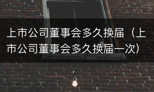 上市公司董事会多久换届（上市公司董事会多久换届一次）