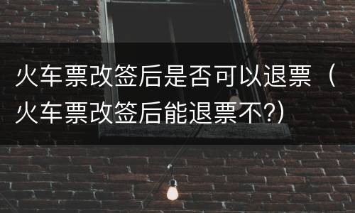 火车票改签后是否可以退票（火车票改签后能退票不?）