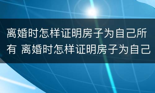 离婚时怎样证明房子为自己所有 离婚时怎样证明房子为自己所有权