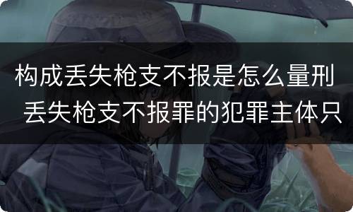 构成丢失枪支不报是怎么量刑 丢失枪支不报罪的犯罪主体只能是什么