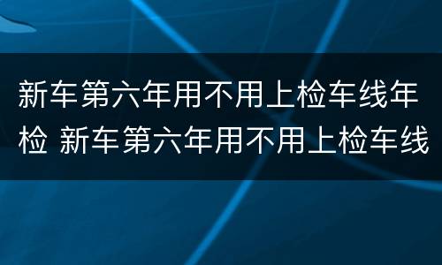 新车第六年用不用上检车线年检 新车第六年用不用上检车线年检了