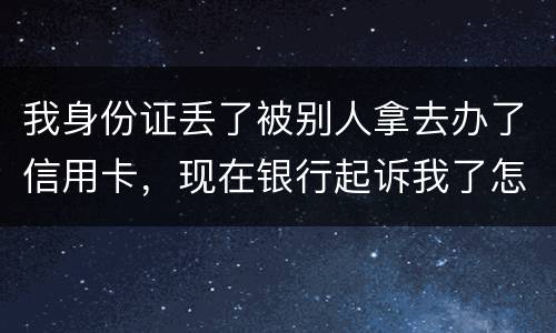 我身份证丢了被别人拿去办了信用卡，现在银行起诉我了怎么办