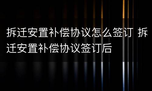 拆迁安置补偿协议怎么签订 拆迁安置补偿协议签订后