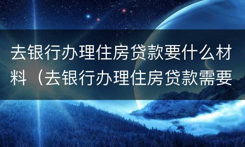 去银行办理住房贷款要什么材料（去银行办理住房贷款需要什么材料）