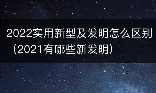 2022实用新型及发明怎么区别（2021有哪些新发明）