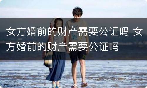 女方婚前的财产需要公证吗 女方婚前的财产需要公证吗