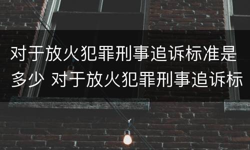 对于放火犯罪刑事追诉标准是多少 对于放火犯罪刑事追诉标准是多少条