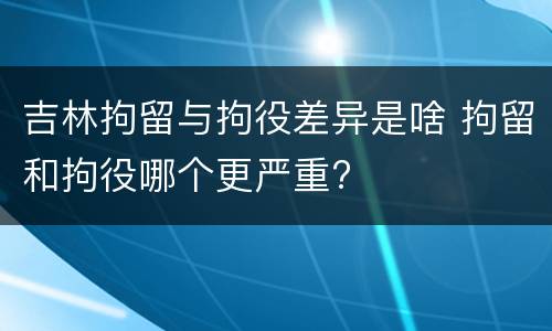 吉林拘留与拘役差异是啥 拘留和拘役哪个更严重?