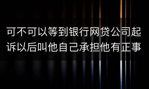 可不可以等到银行网贷公司起诉以后叫他自己承担他有正事工作,会有什么后果