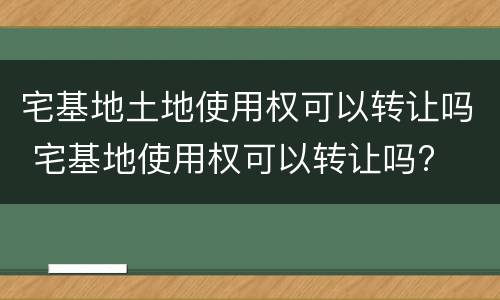 宅基地土地使用权可以转让吗 宅基地使用权可以转让吗?