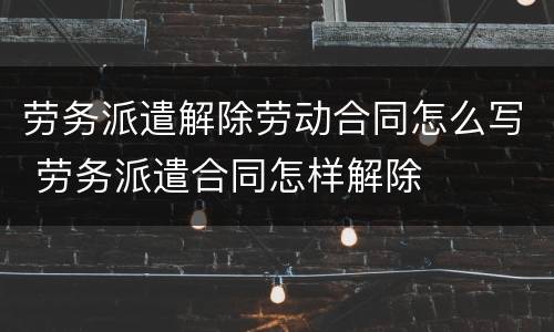 劳务派遣解除劳动合同怎么写 劳务派遣合同怎样解除