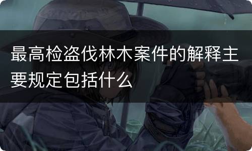 最高检盗伐林木案件的解释主要规定包括什么