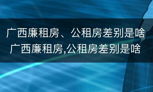 广西廉租房、公租房差别是啥 广西廉租房,公租房差别是啥呀