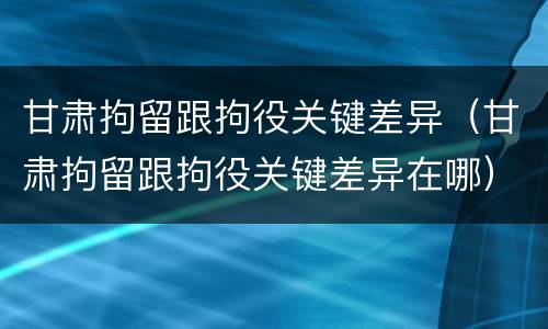 甘肃拘留跟拘役关键差异（甘肃拘留跟拘役关键差异在哪）