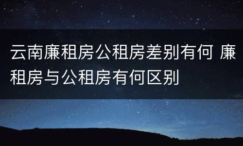 云南廉租房公租房差别有何 廉租房与公租房有何区别