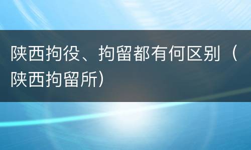 陕西拘役、拘留都有何区别（陕西拘留所）