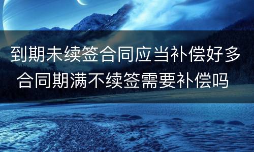 到期未续签合同应当补偿好多 合同期满不续签需要补偿吗