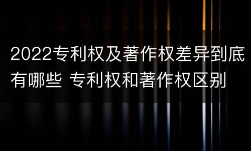 2022专利权及著作权差异到底有哪些 专利权和著作权区别