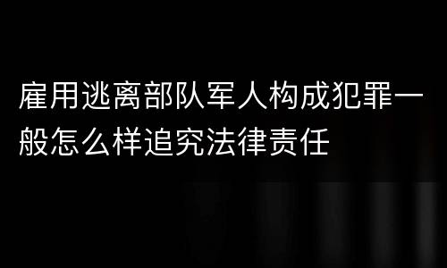 雇用逃离部队军人构成犯罪一般怎么样追究法律责任