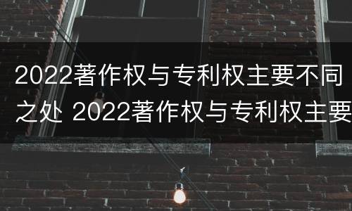 2022著作权与专利权主要不同之处 2022著作权与专利权主要不同之处在哪