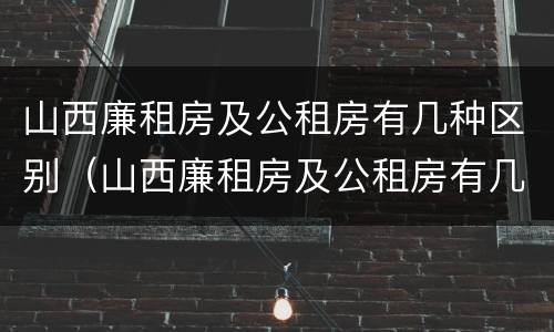 山西廉租房及公租房有几种区别（山西廉租房及公租房有几种区别在哪）