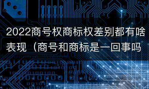 2022商号权商标权差别都有啥表现（商号和商标是一回事吗）